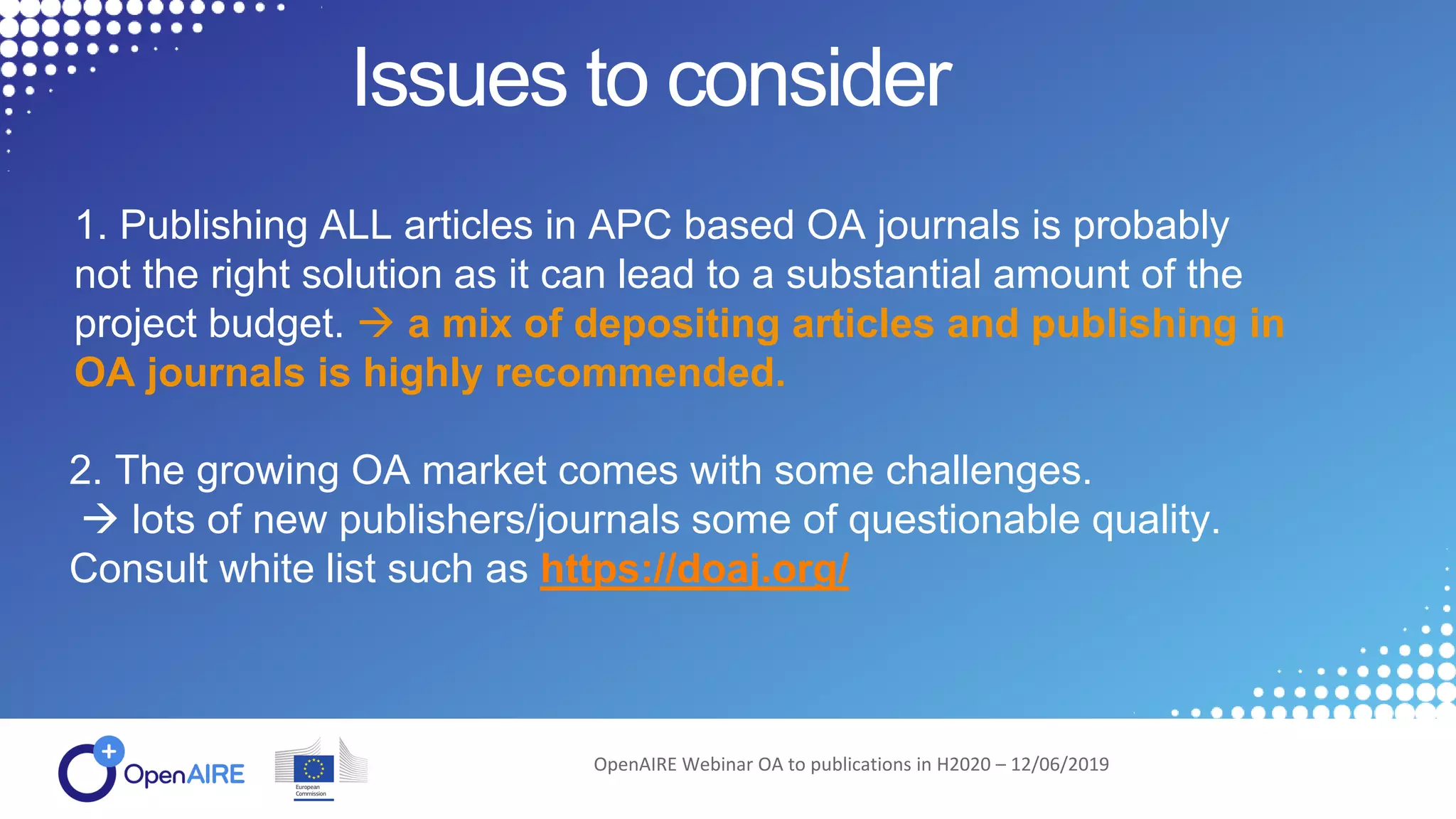 Issues to consider
OpenAIRE Webinar OA to publications in H2020 – 12/06/2019
1. Publishing ALL articles in APC based OA journals is probably
not the right solution as it can lead to a substantial amount of the
project budget.  a mix of depositing articles and publishing in
OA journals is highly recommended.
2. The growing OA market comes with some challenges.
 lots of new publishers/journals some of questionable quality.
Consult white list such as https://doaj.org/
 