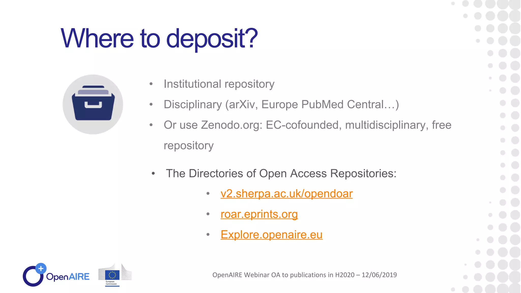 • Institutional repository
• Disciplinary (arXiv, Europe PubMed Central…)
• Or use Zenodo.org: EC-cofounded, multidisciplinary, free
repository
Where to deposit?
• The Directories of Open Access Repositories:
OpenAIRE Webinar OA to publications in H2020 – 12/06/2019
• v2.sherpa.ac.uk/opendoar
• roar.eprints.org
• Explore.openaire.eu
 
