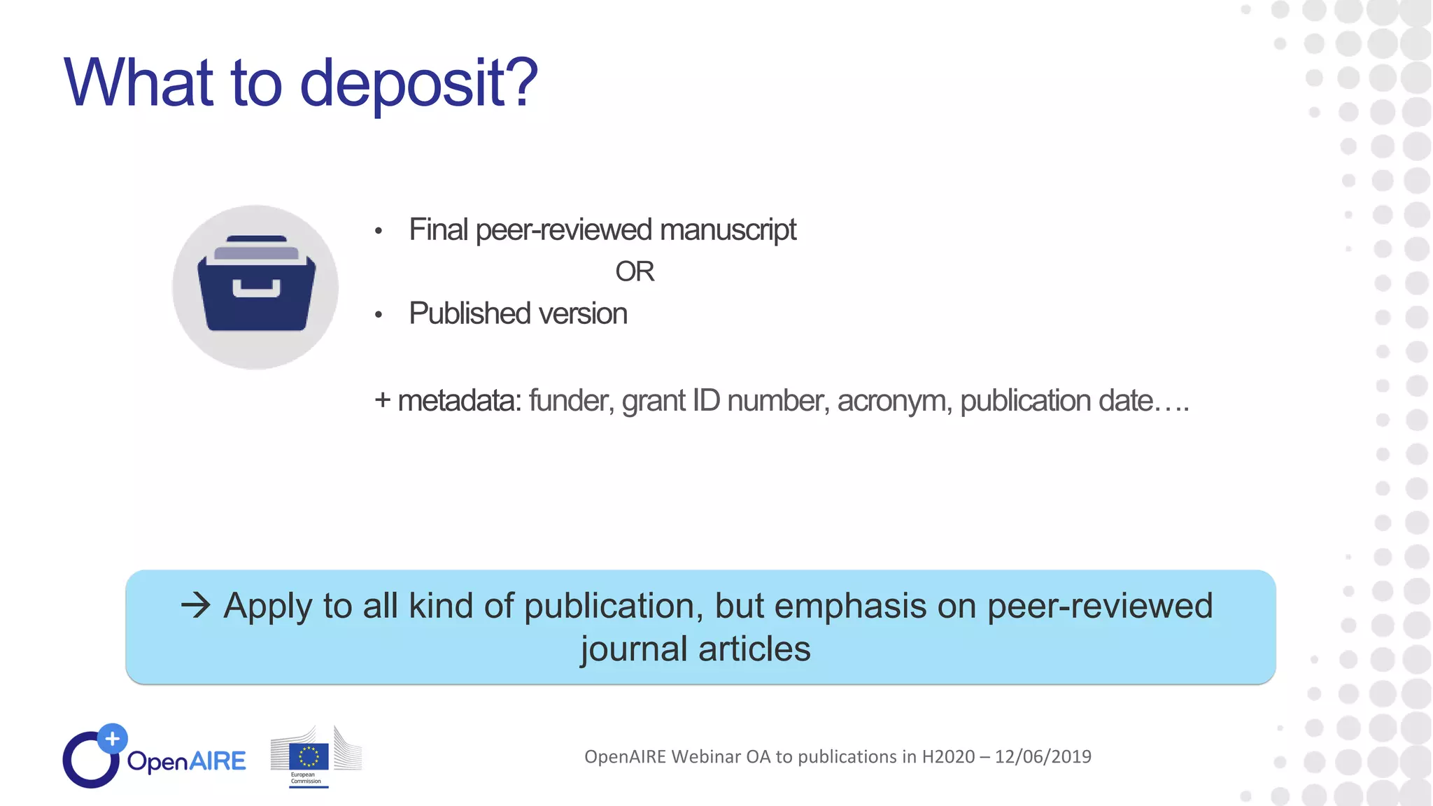 • Final peer-reviewed manuscript
OR
• Published version
+ metadata: funder, grant ID number, acronym, publication date….
What to deposit?
OpenAIRE Webinar OA to publications in H2020 – 12/06/2019
 Apply to all kind of publication, but emphasis on peer-reviewed
journal articles
 