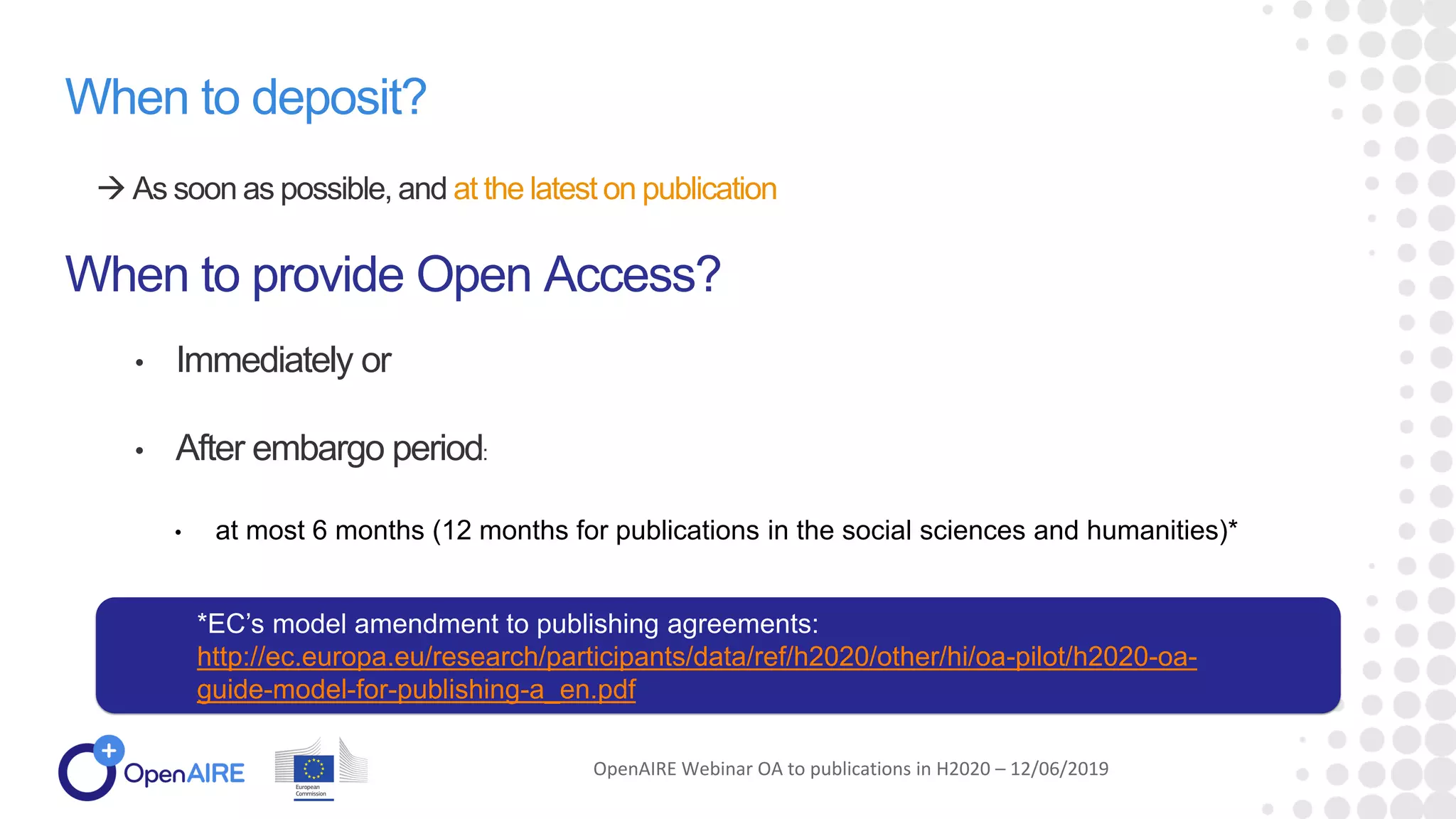 When to deposit?
 As soon as possible, and at the latest on publication
When to provide Open Access?
• Immediately or
• After embargo period:
• at most 6 months (12 months for publications in the social sciences and humanities)*
OpenAIRE Webinar OA to publications in H2020 – 12/06/2019
*EC’s model amendment to publishing agreements:
http://ec.europa.eu/research/participants/data/ref/h2020/other/hi/oa-pilot/h2020-oa-
guide-model-for-publishing-a_en.pdf
 