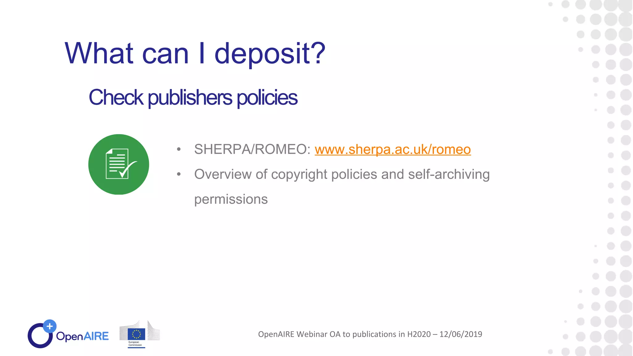 • SHERPA/ROMEO: www.sherpa.ac.uk/romeo
• Overview of copyright policies and self-archiving
permissions
Checkpublisherspolicies
What can I deposit?
OpenAIRE Webinar OA to publications in H2020 – 12/06/2019
 