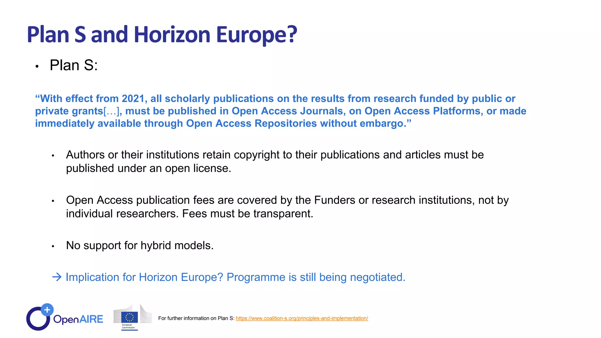Plan S and Horizon Europe?
• Plan S:
“With effect from 2021, all scholarly publications on the results from research funded by public or
private grants[…], must be published in Open Access Journals, on Open Access Platforms, or made
immediately available through Open Access Repositories without embargo.”
• Authors or their institutions retain copyright to their publications and articles must be
published under an open license.
• Open Access publication fees are covered by the Funders or research institutions, not by
individual researchers. Fees must be transparent.
• No support for hybrid models.
 Implication for Horizon Europe? Programme is still being negotiated.
For further information on Plan S: https://www.coalition-s.org/principles-and-implementation/
 