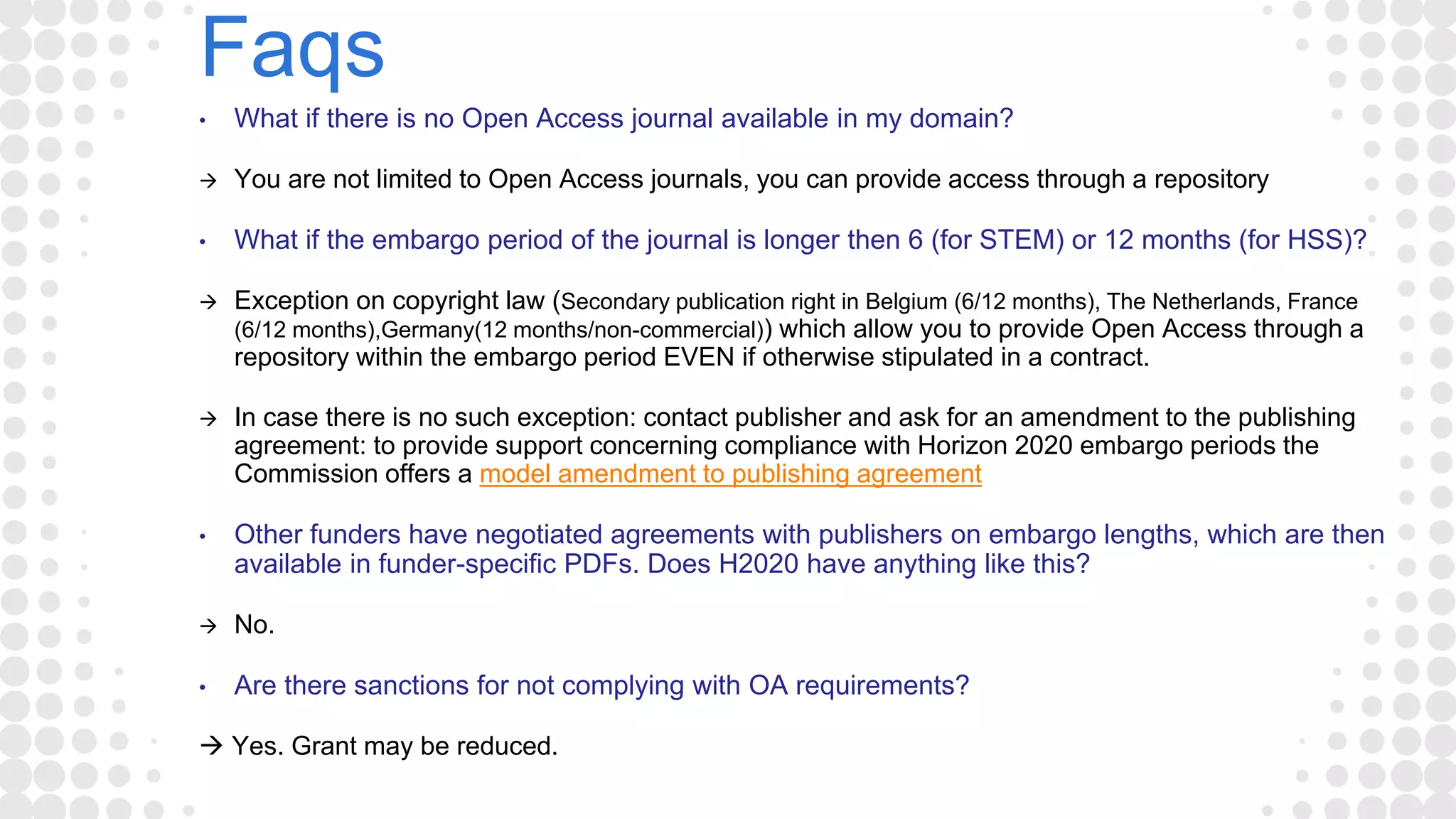 Faqs
• What if there is no Open Access journal available in my domain?
 You are not limited to Open Access journals, you can provide access through a repository
• What if the embargo period of the journal is longer then 6 (for STEM) or 12 months (for HSS)?
 Exception on copyright law (Secondary publication right in Belgium (6/12 months), The Netherlands, France
(6/12 months),Germany(12 months/non-commercial)) which allow you to provide Open Access through a
repository within the embargo period EVEN if otherwise stipulated in a contract.
 In case there is no such exception: contact publisher and ask for an amendment to the publishing
agreement: to provide support concerning compliance with Horizon 2020 embargo periods the
Commission offers a model amendment to publishing agreement
• Other funders have negotiated agreements with publishers on embargo lengths, which are then
available in funder-specific PDFs. Does H2020 have anything like this?
 No.
• Are there sanctions for not complying with OA requirements?
 Yes. Grant may be reduced.
 