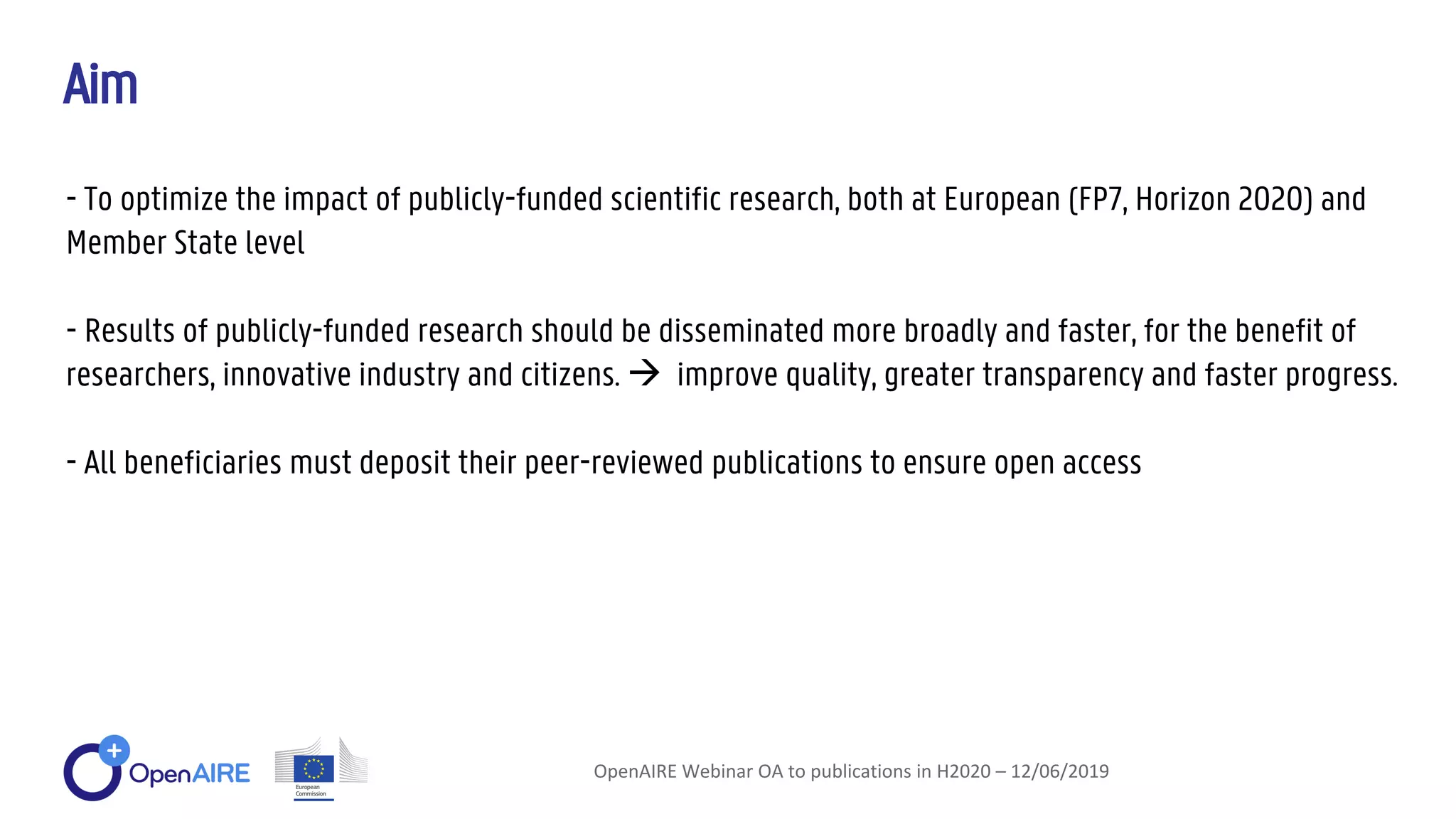 Aim
OpenAIRE Webinar OA to publications in H2020 – 12/06/2019
- To optimize the impact of publicly-funded scientific research, both at European (FP7, Horizon 2020) and
Member State level
- Results of publicly-funded research should be disseminated more broadly and faster, for the benefit of
researchers, innovative industry and citizens.  improve quality, greater transparency and faster progress.
- All beneficiaries must deposit their peer-reviewed publications to ensure open access
 