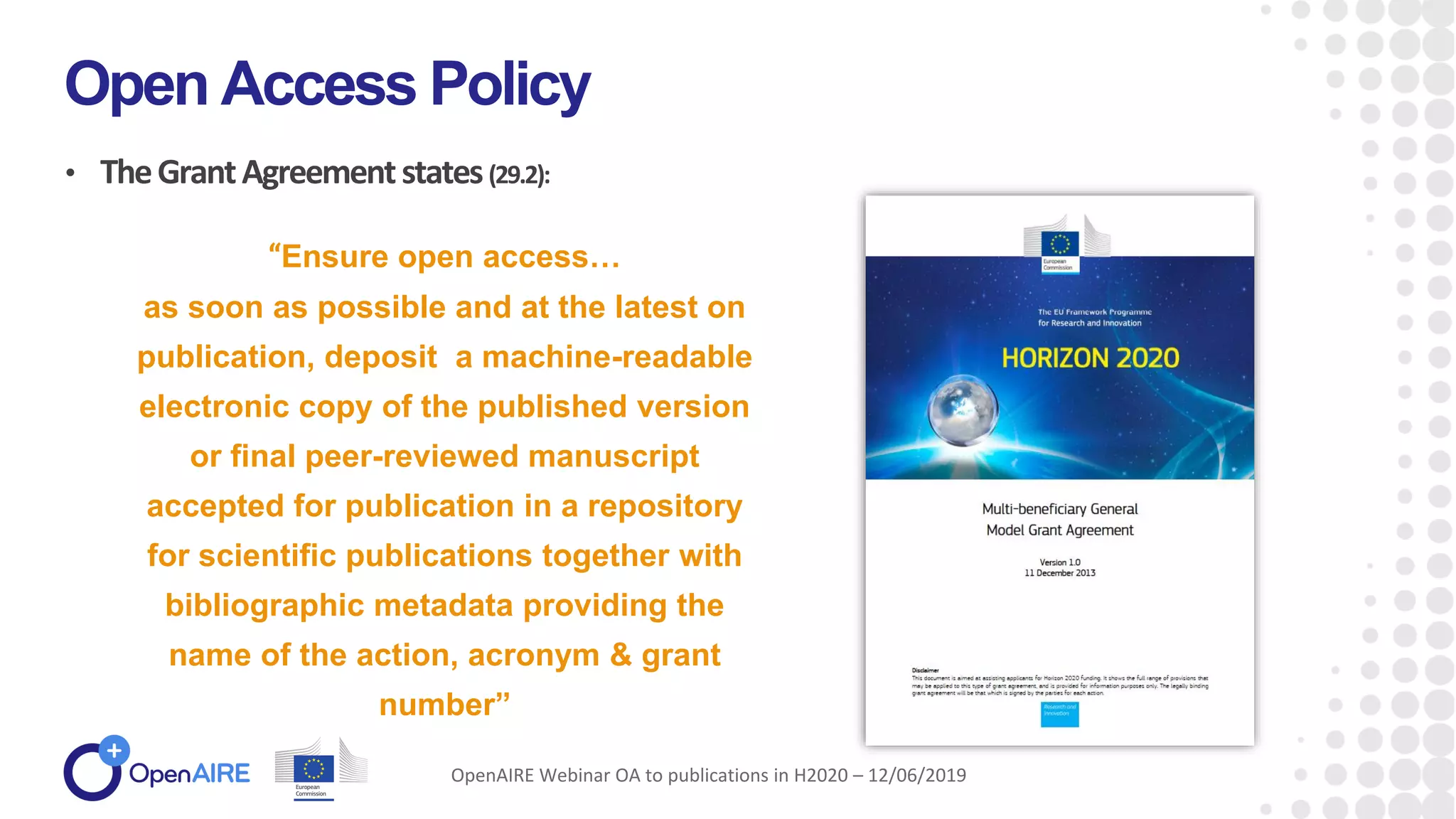 • TheGrantAgreementstates(29.2):
Open Access Policy
OpenAIRE Webinar OA to publications in H2020 – 12/06/2019
“Ensure open access…
as soon as possible and at the latest on
publication, deposit a machine-readable
electronic copy of the published version
or final peer-reviewed manuscript
accepted for publication in a repository
for scientific publications together with
bibliographic metadata providing the
name of the action, acronym & grant
number”
 
