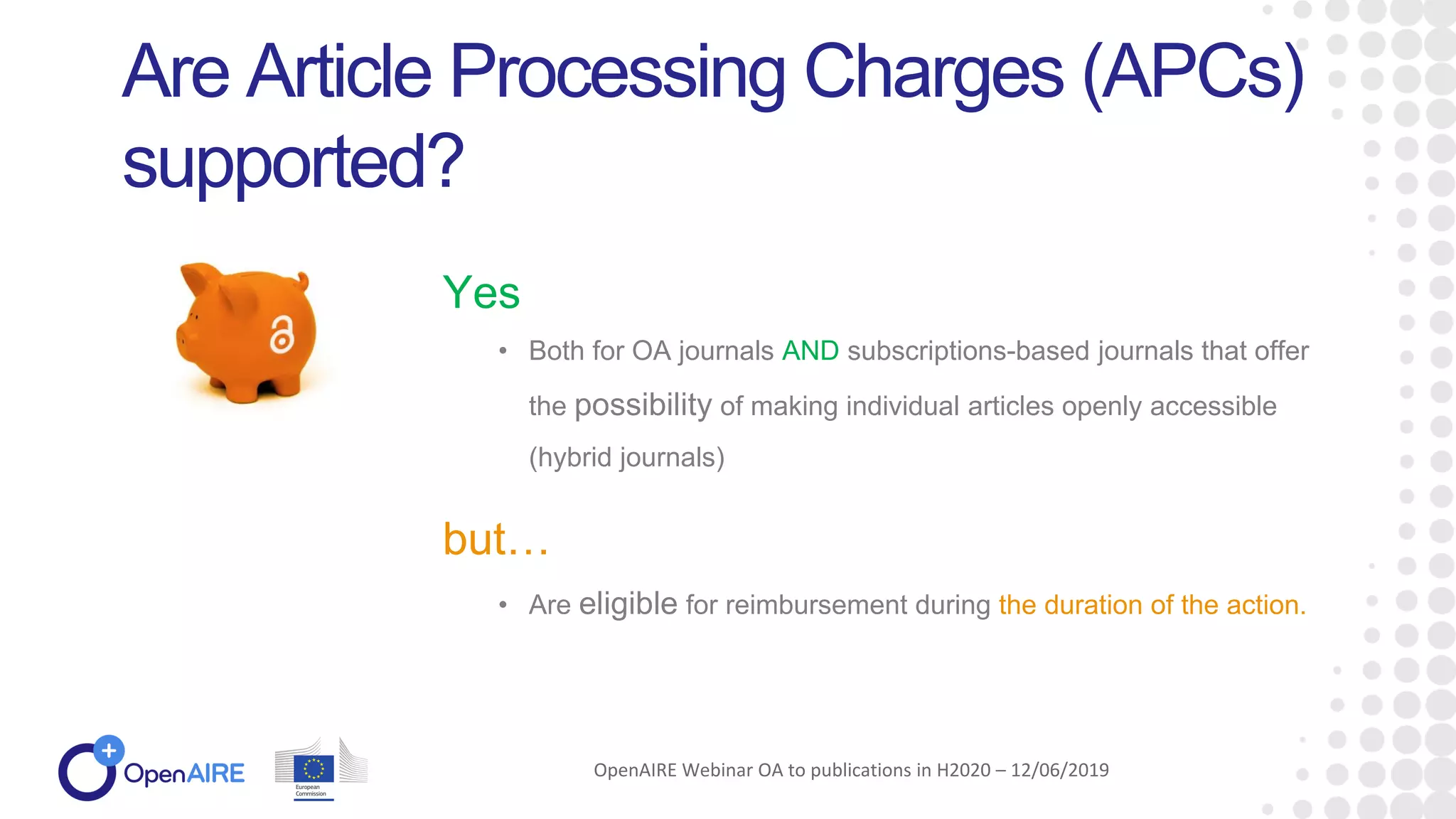 • Both for OA journals AND subscriptions-based journals that offer
the possibility of making individual articles openly accessible
(hybrid journals)
Are Article Processing Charges (APCs)
supported?
Yes
OpenAIRE Webinar OA to publications in H2020 – 12/06/2019
but…
• Are eligible for reimbursement during the duration of the action.
 