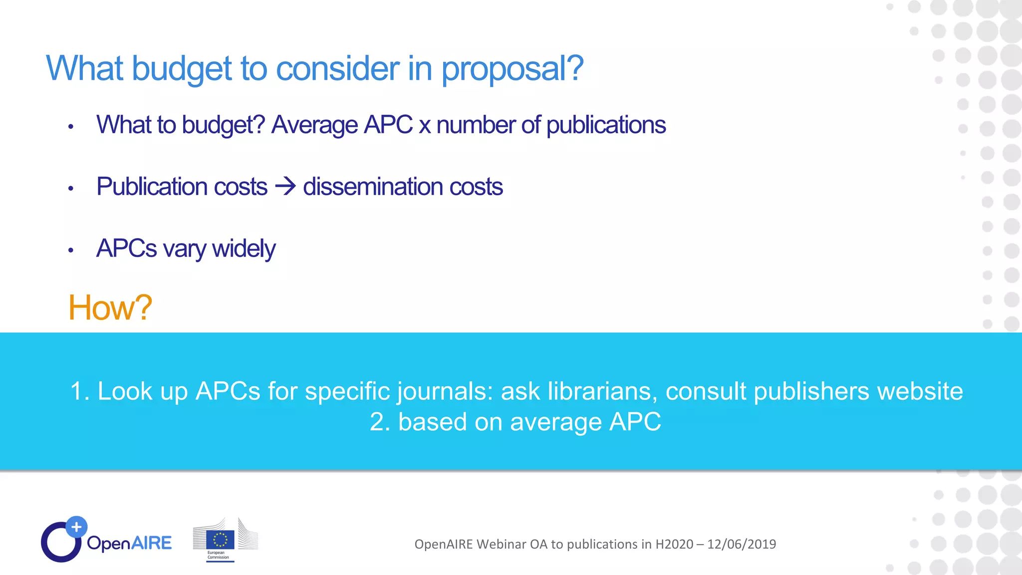What budget to consider in proposal?
• What to budget? Average APC x number of publications
• Publication costs  dissemination costs
• APCs vary widely
How?
OpenAIRE Webinar OA to publications in H2020 – 12/06/2019
1. Look up APCs for specific journals: ask librarians, consult publishers website
2. based on average APC
 