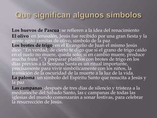 Los huevos de Pascua: se refieren a la idea del renacimiento
El olivo: en Jerusalén, Jesús fue recibido por una gran fiesta y la
gente agitó ramitas de olivo, símbolo de la paz
Los brotes de trigo: en el Evangelio de Juan el mismo Jesús
dice: “En verdad, de cierto te digo que si el grano de trigo caído
en el suelo no muere, queda solo; si en cambio muere, produce
mucha fruta “. Y preparar platillos con brotes de trigo en los
días previos a la Semana Santa es un ritual importante,
precisamente para vivir simbólicamente con los niños, la
transición de la oscuridad de la muerte a la luz de la vida.
La paloma: un símbolo del Espíritu Santo que resucita a Jesús y
la paz
Las campanas: después de tres días de silencio y tristeza a la
medianoche del Sábado Santo, las c campanas de todas las
iglesias del mundo comenzarán a sonar festivas, para celebrar
la resurrección de Jesús.
 