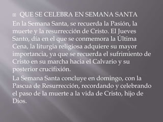  QUE SE CELEBRA EN SEMANA SANTA
En la Semana Santa, se recuerda la Pasión, la
muerte y la resurrección de Cristo. El Jueves
Santo, día en el que se conmemora la Última
Cena, la liturgia religiosa adquiere su mayor
importancia, ya que se recuerda el sufrimiento de
Cristo en su marcha hacia el Calvario y su
posterior crucifixión.
La Semana Santa concluye en domingo, con la
Pascua de Resurrección, recordando y celebrando
el paso de la muerte a la vida de Cristo, hijo de
Dios.
 