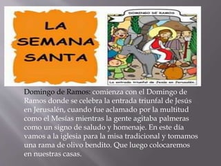 Domingo de Ramos: comienza con el Domingo de
Ramos donde se celebra la entrada triunfal de Jesús
en Jerusalén, cuando fue aclamado por la multitud
como el Mesías mientras la gente agitaba palmeras
como un signo de saludo y homenaje. En este día
vamos a la iglesia para la misa tradicional y tomamos
una rama de olivo bendito. Que luego colocaremos
en nuestras casas.
 