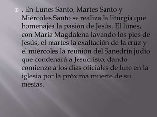  . En Lunes Santo, Martes Santo y
Miércoles Santo se realiza la liturgia que
homenajea la pasión de Jesús. El lunes,
con María Magdalena lavando los pies de
Jesús, el martes la exaltación de la cruz y
el miércoles la reunión del Sanedrín judío
que condenará a Jesucristo, dando
comienzo a los días oficiales de luto en la
iglesia por la próxima muerte de su
mesías.
 