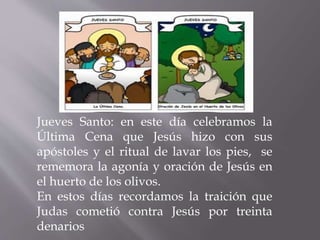 Jueves Santo: en este día celebramos la
Última Cena que Jesús hizo con sus
apóstoles y el ritual de lavar los pies, se
rememora la agonía y oración de Jesús en
el huerto de los olivos.
En estos días recordamos la traición que
Judas cometió contra Jesús por treinta
denarios
 
