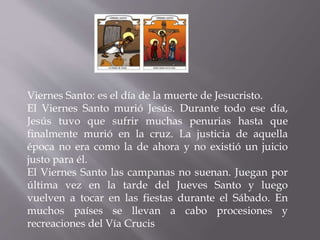 Viernes Santo: es el día de la muerte de Jesucristo.
El Viernes Santo murió Jesús. Durante todo ese día,
Jesús tuvo que sufrir muchas penurias hasta que
finalmente murió en la cruz. La justicia de aquella
época no era como la de ahora y no existió un juicio
justo para él.
El Viernes Santo las campanas no suenan. Juegan por
última vez en la tarde del Jueves Santo y luego
vuelven a tocar en las fiestas durante el Sábado. En
muchos países se llevan a cabo procesiones y
recreaciones del Vía Crucis
 