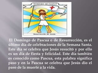 El Domingo de Pascua o de Resurrección, es el
último día de celebraciones de la Semana Santa.
Este día se celebra que Jesús resucitó y por ello
es un día de fiesta y felicidad. Este día también
es conocido como Pascua, esta palabra significa
paso y en la Pascua se celebra que Jesús dio el
paso de la muerte a la vida.
 