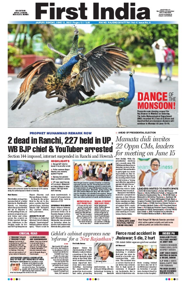 Peacocks seen dancing around the
Raj Bhavan in Mumbai on Saturday.
The India Meteorological Department
(IMD) recorded 41.3 mm at 8.30 am and
reported that pre-monsoon showers will
continue in Mumbai till June 15-16.
DANCEOF
THE
MONSOON!
CRUCIAL READ
1 TERRORIST KILLED
2 TERRORISTS HELD
Kulgam: One terrorist of
proscribed terror outfit Hizb-
ul-Mujahideen (HM) was
killed during encounter with
security forces, police said
on Saturday. 2 terrorists
who are new recruits of LeT
group nabbed in Baramulla.
5 DROWN IN BUNDI
AND HANUMANGARH
Jaipur: 3 teen boys drowned
in a pond while trying to
save each other Saturday
afternoon at Salwalia village
in Hindoli. Meanwhile, 2
kids also drowned in water
tank in Hirnawali village in
Hanumangarh. P7
JUSTIN BIEBER CANCELS SHOWS AFTER
HALF OF FACE LEFT PARALYSED BY VIRUS
Washington: Justin Bieber has cancelled a series
of shows on his latest tour after
a virus caused “full paralysis” on
one side of his face. The Canadian
popstar said he had been diagnosed
with Ramsay Hunt syndrome after a
virus had damaged the nerves in his ear.
INSIDE P6
NAGALAND POLICE
FILE CASE AGAINST
30 ARMY MEN
FASHION DESIGNER
FOUND DEAD, COPS
SUSPECT SUICIDE
AMIT SHAH CHAIRS
MEETING IN DADRA
& NAGAR, DAMAN
BJP WINS 3 SEATS
MAHA, HAPPY TIME
FOR FADNAVIS
PM MODI SHARES
MAJOR ECONOMIC
REFORM STEPS
LEADERS INVITED TO PARTICIPATE
l Delhi CM Arvind Kejriwal l Kerala CM Pinarayi
Vijayan l Odisha CM Naveen Patnaik l Telangana CM
Kalvakuntla Chandrashekar Rao l TN CM MK Stalin l
Maharashtra CM Uddhav Thackeray l Jharkhand CM
Hemant Soren l Punjab CM Bhagwant Singh Mann l
Congress President Sonia Gandhi l RJD President Lalu
Prasad Yadav l CPI(M) Gen Secy Sitaram Yechury l
SP President Akhilesh Yadav l NCP President Sharad
Pawar l RLD National President Jayant Chaudhary l
Karnataka ex-CM HD Kumaraswamy l Former PM HD
Deve Gowda l JKNC President Farooq Abdullah l
PDP President Mehbooba Mufti l More leaders
❍ AHEAD OF PRESIDENTIAL ELECTION
Mamata didi invites
22 Oppn CMs, leaders
for meeting on June 15
New Delhi: With the
presidential elections
just a month away
, WB
CMMamataBanerjeeon
Saturday wrote to 22 Op-
positionCMsandleaders
to participate in a meet-
ing in Delhi on June 15.
According to the report,
the meeting will be held
in a bid to form a “strong
and effective opposition
against divisive forces.”
Mamata will be on a
three-day visit to Delhi
between June 14 and 16.
Banerjee’svisitwillbe
basically a preparatory
mission so that CM can
take a lead role to ensure
that a unanimous Oppo-
sition candidate is field-
ed against BJP’s candi-
date. She has invited
leaders to participate in
joint meeting at Consti-
tution Club in Delhi.
DIDI PROMISES
ACTION, SAYS SOME
POLITICAL PARTIES
BEHIND VIOLENCE
West Bengal CM Mamata Banerjee promised
strict action against culprits and said some
political parties are behind the violence.
PROPHET MUHAMMAD REMARK ROW
2 dead in Ranchi, 227 held in UP,
WB BJP chief & YouTuber arrested
Section 144 imposed, internet suspended in Ranchi and Howrah
Moni Sharma
New Delhi: At least two
persons died of a bullet
injuries in Jharkhand’s
Ranchi on Saturday,
where the police fired in
the air to disperse a
crowd pelting stones, as
protests erupted in sev-
eral towns and cities
across the country on
Friday against deroga-
tory references to the
Prophet made by for-
mer BJP spokespersons
Nupur Sharma and
Naveen Kumar Jindal.
In Ranchi, the police
fired in the air to dis-
perse a gathering that
pelted stones, injuring
Ranchi SSP Surendra
Jha, another officer,
and a policeman.
ARRESTS IN UP
UP Police on Saturday
detained Javed Ahmed,
alleged “mastermind”
behind violence in Pray-
agraj. “There could be
more masterminds. A
total of 227 people were
arrested from various
districts of UP
.
HOWRAH VIOLENCE
Fresh violence between
police and a group of
protesters broke out at
Panchla Bazaar in How-
rah where 60 arrested.
BJP’sWBchief Sukanta
Majumdar was arrested
on Saturday when he
triedtovisitviolence-hit
Howrahdist,policesaid.
Women police personnel monitor the city through CCTV cameras
during the curfew imposed in Ranchi on Saturday.
HIGHLIGHTS
 Bengal BJP chief re-
leased 4 hours after arrest
 Police summon Nupur
Sharma over remarks
against Prophet
 Bajrang Dal activists
stage a protest in Jammu
 UP cops razed houses
of 2 accused– Muzammil
and Abdul Waqir in Saha-
ranpur, CM Yogi issues
stern warning
West Bengal Governor Jagdeep Dhankhar on Saturday
expressed concern over the “worsening law and order”
situation in the state, following protests in several parts
of Howrah district. He asked CM Mamata Banerjee to ac-
tion against lawbreakers. Meanwhile, during evening, WB
BJP chief Sukanta Majumdar along with other leaders
met Guv Dhankhar and submitted memorandum. Bengal
BJP has sought the deployment of paramilitary forces in
state over violent protests in Howrah and Murshidabad.
MOTHER RECALLS
LAST PHONE CALL
A 16-year-old boy was
among 2 people who
died in Ranchi. Muda-
sir’s grieving mother, re-
calling last talk with him,
said, “He said ‘mummy
please disconnect the
call, I am getting out of
here’. Sometime later
his friend informed
me he was shot.”
TASLIMA: IF PROPHET
WERE ALIVE TODAY...
Exiled Bangladeshi
author Taslima Nasreen
weighed in on the
massive backlash and
protests triggered by
controversial remarks
about Prophet Muham-
mad, saying he would
have been “shocked to
see madness of Muslim
fanatics around world”.
Fierce road accident in
Jhalawar; 5 die, 2 hurt
Arif Mansoori
Jhalawar: Five people
including 3 students
died and two were in-
jured in a horrific car-
container-bike colli-
sion. The accident was
so severe that head of
car driver was severed.
Due to high speed of
container, it dragged
car backwards, due to
which 3 bike-borne stu-
dents coming behind
car were also hit by it
on NH-52 near Asnawar
on Saturday. 5 people
were declared dead by
doctors in the hospital.
CM Ashok Gehlot expresses grief over accident
Gehlot’s cabinet approves new
‘reforms’ for a ‘New Rajasthan’!
First India Bureau
Jaipur: Under the
chairmanship of Chief
Minister Ashok Gehlot,
a meeting of the State
Cabinet was held on Sat-
urday at the Chief Min-
ister’s residence. In this,
many important deci-
sions have been taken
including increasing
the opportunities of
promotion in eye assis-
tant cadre, promoting
medi-tourism in the
state, providing advance
technology training to
the youth, Turn to P8
CM Ashok Gehlot

Rajiv Gandhi CBT Institute
to be set up, Agri markets to
be strengthened, 2397.54
hectares land allotted for
1000 MW Solar Power
Project, the solar power
plant will be set up by Adani
hence the land allotment
has been made to that
company, Medi-Tourism to
get a major boost, now all
state employees to fall
under the purview of GPF as
General Provident Fund
Rules, 2021 amended
OUR EDITIONS:
JAIPUR, LUCKNOW,
NEW DELHI & MUMBAI
www.firstindia.co.in
https://firstindia.co.in/epapers/jaipur
twitter.com/thefirstindia
facebook.com/thefirstindia
instagram.com/thefirstindia
JAIPUR l SUNDAY, JUNE 12, 2022 l Pages 12 l 3.00 RNI NO. RAJENG/2019/77764 l Vol 4 l Issue No. 6
 