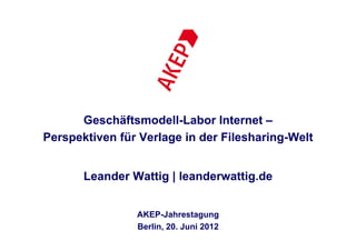 Geschäftsmodell-Labor Internet –
Perspektiven für Verlage in der Filesharing-Welt


       Leander Wattig | leanderwattig.de


                AKEP-Jahrestagung
                Berlin, 20. Juni 2012
 