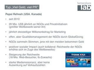 Typ „Viel Geld, viel PR !

Pepsi Refresh (USA. Kanada)!
•  seit 2010!
•  20 Mio. US$ jährlich an NGOs und Privatinitiativen  
   (größter Wettbewerb seiner Art)!
•  jährlich dreistelliger Millionenbetrag für Marketing!
•  offen, aber Qualitätsmanagement der NGOs durch GlobalGiving!
•  NGOs sammeln Stimmen, jene mit den meisten bekommen Geld!
•  positiver sozialer Impact (auch kollateral: Reichweite der NGOs
   erhöhte sich im Zuge des Wettbewerbs)!
•  Steigerung der Reichweite  
   (18 Mio. Web-Besucher, fb-Zuwachs)!
•  starke Medienresonanz, aber keine  
   Auswirkung auf Verkaufszahlen !
 