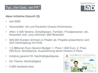 Typ „Viel Geld, viel PR !

Ideen Initiative Zukunft (D)!
•  seit 2009!
•  Veranstalter: dm und Deutsche Unesco Kommission!
•  offen: 4.500 Vereine, Schulklassen, Familien, Privatpersonen, etc.
   bewerben sich, Jury nominiert .800 Bewerber!
•  600.000 Kunden stimmen in Filialen ab, Projekte präsentieren sich
   dort (Verknüpfung mit PoS)!
•  1,5 Millionen Euro Gewinn-Budget: 1. Preis 1.000 Euro, 2. Preis
   250 Euro. Sonderpreis: Auszeichnung durch Unesco in Paris!
•  Initiative gewinnt Dt. Nachhaltigkeitspreis!
•  Ein Thema: Nachhaltigkeit!
•  5.800 facebook fans!
 