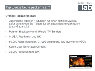 Typ „Junge Leute packen´s an !

Orange RockCorps (EU)!
•  Jugendliche arbeiten 4 Stunden für einen sozialen Zweck,  
   dafür bekommen Sie Tickets für ein spezielles Konzert Event  
   (Lady Gaga u.ä.).!
•  Partner: Blackberry und 4Music (TV-Sender)!
•  in USA, Frankreich und UK!
•  80.000 Registrierungen, 21.000 Volunteers, 420 involvierte NGOs !
•  Kaum User-Generated Content!
•  25.000 facebook fans (UK)!
 