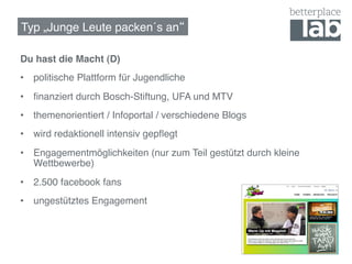 Typ „Junge Leute packen´s an !

Du hast die Macht (D)!
•  politische Plattform für Jugendliche!
•  ﬁnanziert durch Bosch-Stiftung, UFA und MTV!
•  themenorientiert / Infoportal / verschiedene Blogs!
•  wird redaktionell intensiv gepﬂegt!
•  Engagementmöglichkeiten (nur zum Teil gestützt durch kleine
   Wettbewerbe)!
•  2.500 facebook fans!
•  ungestütztes Engagement!
 