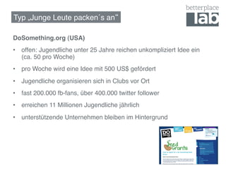 Typ „Junge Leute packen´s an !

DoSomething.org (USA)!
•  offen: Jugendliche unter 25 Jahre reichen unkompliziert Idee ein
   (ca. 50 pro Woche)!
•  pro Woche wird eine Idee mit 500 US$ gefördert!
•  Jugendliche organisieren sich in Clubs vor Ort!
•  fast 200.000 fb-fans, über 400.000 twitter follower!
•  erreichen 11 Millionen Jugendliche jährlich!
•  unterstützende Unternehmen bleiben im Hintergrund!
 