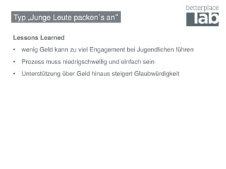 Typ „Junge Leute packen´s an !

Lessons Learned!
•  wenig Geld kann zu viel Engagement bei Jugendlichen führen!
•  Prozess muss niedrigschwellig und einfach sein!
•  Unterstützung über Geld hinaus steigert Glaubwürdigkeit!
!
 
