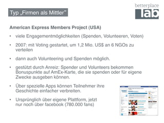 Typ „Firmen als Mittler !

American Express Members Project (USA)!
•  viele Engagementmöglichkeiten (Spenden, Volunteeren, Voten)!
•  2007: mit Voting gestartet, um 1,2 Mio. US$ an 6 NGOs zu
   verteilen!
•  dann auch Volunteering und Spenden möglich. !
•  gestützt durch Anreiz: Spender und Volunteers bekommen
   Bonuspunkte auf AmEx-Karte, die sie spenden oder für eigene
   Zwecke ausgeben können.!
•  Über spezielle Apps können Teilnehmer ihre  
   Geschichte einfacher verbreiten.!
•  Ursprünglich über eigene Plattform, jetzt  
   nur noch über facebook (780.000 fans)!
!
 
