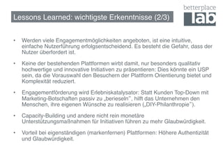 Lessons Learned: wichtigste Erkenntnisse (2/3)!


•    Werden viele Engagementmöglichkeiten angeboten, ist eine intuitive,
     einfache Nutzerführung erfolgsentscheidend. Es besteht die Gefahr, dass der
     Nutzer überfordert ist.!

•    Keine der bestehenden Plattformen wirbt damit, nur besonders qualitativ
     hochwertige und innovative Initiativen zu präsentieren: Dies könnte ein USP
     sein, da die Vorauswahl den Besuchern der Plattform Orientierung bietet und
     Komplexität reduziert.!

•    Engagementförderung wird Erlebniskatalysator: Statt Kunden Top-Down mit
     Marketing-Botschaften passiv zu „berieseln , hilft das Unternehmen den
     Menschen, ihre eigenen Wünsche zu realisieren („DIY-Philanthropie ).!

•    Capacity-Building und andere nicht rein monetäre
     Unterstützungsmaßnahmen für Initiativen führen zu mehr Glaubwürdigkeit.!

•    Vorteil bei eigenständigen (markenfernen) Plattformen: Höhere Authentizität
     und Glaubwürdigkeit. !


 !
 