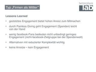 Typ „Firmen als Mittler !

Lessons Learned!
•  gestütztes Engagement bietet hohen Anreiz zum Mitmachen!
•  durch Painless Giving geht Engagement (Spenden) leicht  
   von der Hand!
•  wenig facebook-Fans bedeuten nicht unbedingt geringes
   Engagement (nicht-facebook-Zielgruppe bei der Spendenwelt)!
•  Alternativen mit reduzierter Komplexität wichtig!
•  keine Anreize – kein Engagement!
 