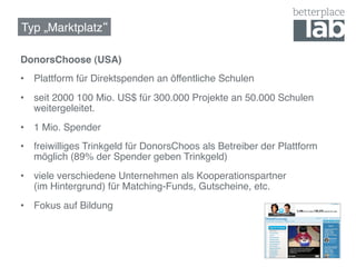 Typ „Marktplatz !

DonorsChoose (USA)!
•  Plattform für Direktspenden an öffentliche Schulen!
•  seit 2000 100 Mio. US$ für 300.000 Projekte an 50.000 Schulen
   weitergeleitet.!
•  1 Mio. Spender!
•  freiwilliges Trinkgeld für DonorsChoos als Betreiber der Plattform
   möglich (89% der Spender geben Trinkgeld)!
•  viele verschiedene Unternehmen als Kooperationspartner  
   (im Hintergrund) für Matching-Funds, Gutscheine, etc.!
•  Fokus auf Bildung!
!
 