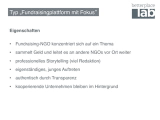 Typ „Fundraisingplattform mit Fokus !


Eigenschaften 
!
•  Fundraising-NGO konzentriert sich auf ein Thema!
•  sammelt Geld und leitet es an andere NGOs vor Ort weiter!
•  professionelles Storytelling (viel Redaktion)!
•  eigenständiges, junges Auftreten!
•  authentisch durch Transparenz!
•  kooperierende Unternehmen bleiben im Hintergrund!
 