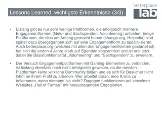 Lessons Learned: wichtigste Erkenntnisse (3/3)!


•    Bislang gibt es nur sehr wenige Plattformen, die erfolgreich mehrere
     Engagementformen (Geld- und Sachspenden, Volunteering) anbieten. Einige
     Plattformen, die dies am Anfang gemacht haben (change.org, Helpedia) sind
     später dazu übergegangen sich auf eine Engagementform zu spezialisieren.
     Auch betterplace.org (welches mit allen drei Engagementformen gestartet ist)
     hat sich die ersten 4 Jahre stark auf Spenden konzentriert und ist erst jetzt
     dabei die Basisfunktionalität „Volunteering" und "Sachspenden" zu erweitern. !

•    Der Versuch Engagementplattformen mit Gaming-Elementen zu verbinden,
     ist bislang ebenfalls noch nicht erfolgreich gewesen, da die meisten
     Plattformen keine wirkliche Community bilden und es sich für Besucher nicht
     lohnt an ihrem Proﬁl zu arbeiten. Wer arbeitet daran, eine Krone zu
     bekommen, wenn niemand sie sieht? Dagegen funktionieren auf einzelnen
     Websites „Hall of Fames mit herausragenden Engagierten.!
 