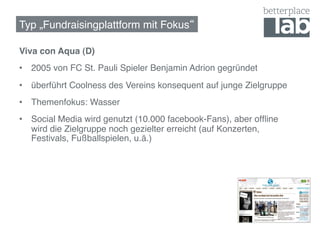 Typ „Fundraisingplattform mit Fokus !

Viva con Aqua (D)!
•  2005 von FC St. Pauli Spieler Benjamin Adrion gegründet!
•  überführt Coolness des Vereins konsequent auf junge Zielgruppe!
•  Themenfokus: Wasser!
•  Social Media wird genutzt (10.000 facebook-Fans), aber ofﬂine
   wird die Zielgruppe noch gezielter erreicht (auf Konzerten,
   Festivals, Fußballspielen, u.ä.)!
 