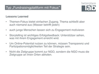 Typ „Fundraisingplattform mit Fokus !

Lessons Learned!
•  Themen-Fokus bietet einfachen Zugang. Thema schließt aber
   auch niemand aus (Wasser betrifft jeden)!
•  auch junge Menschen lassen sich zu Engagement motivieren!
•  Storytelling ist wichtiges Erfolgsfeedback: Unterstützer sehen,  
   was mit ihrem Engagement erreicht wird.!
•  Um Online-Potential nutzen zu können, müssen Transparenz und
   Partizipationsmöglichkeiten Teil der Strategie sein.!
•  Nicht die Zielgruppe kommt zur NGO, sondern die NGO muss die
   Zielgruppe an ihren Orten abholen.!
 