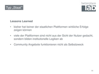 Typ „Staat !



  Lessons Learned!

  •  bisher hat keiner der staatlichen Plattformen wirkliche Erfolge
     zeigen können!

  •  viele der Plattformen sind nicht aus der Sicht der Nutzer gedacht,
     sondern bilden institutionelle Logiken ab!

  •  Community Angebote funktionieren nicht als Selbstzweck!




                                                                       58
 