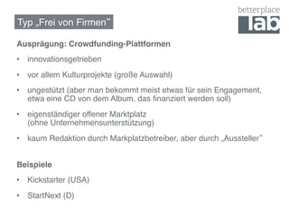 Typ „Frei von Firmen !

Ausprägung: Crowdfunding-Plattformen!
•  innovationsgetrieben!
•  vor allem Kulturprojekte (große Auswahl)!
•  ungestützt (aber man bekommt meist etwas für sein Engagement,
   etwa eine CD von dem Album, das ﬁnanziert werden soll)!
•  eigenständiger offener Marktplatz  
   (ohne Unternehmensunterstützung)!
•  kaum Redaktion durch Markplatzbetreiber, aber durch „Aussteller !


Beispiele!
•  Kickstarter (USA)!
•  StartNext (D)!
 