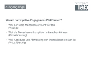 Ausgangslage!



Warum partizipative Engagement-Plattformen? !
•  Weil dort viele Menschen erreicht werden  
   (Viralität)!
•  Weil die Menschen unkompliziert mitmachen können  
   (Crowdsourcing)!
•  Weil Abbildung und Abwicklung von Interaktionen einfach ist
   (Visualisierung)!
 