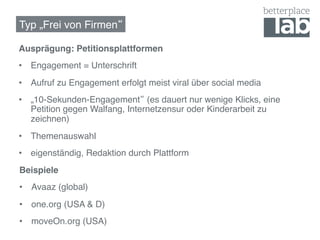 Typ „Frei von Firmen !

Ausprägung: Petitionsplattformen!
•  Engagement = Unterschrift!
•  Aufruf zu Engagement erfolgt meist viral über social media!
•  „10-Sekunden-Engagement (es dauert nur wenige Klicks, eine
   Petition gegen Walfang, Internetzensur oder Kinderarbeit zu
   zeichnen)!
•  Themenauswahl!
•  eigenständig, Redaktion durch Plattform !
Beispiele!
•  Avaaz (global)!
•  one.org (USA & D)!
•  moveOn.org (USA)!
 