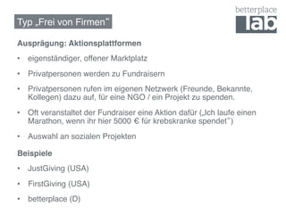 Typ „Frei von Firmen !

Ausprägung: Aktionsplattformen!
•  eigenständiger, offener Marktplatz!
•  Privatpersonen werden zu Fundraisern!
•  Privatpersonen rufen im eigenen Netzwerk (Freunde, Bekannte,
   Kollegen) dazu auf, für eine NGO / ein Projekt zu spenden.!
•  Oft veranstaltet der Fundraiser eine Aktion dafür („Ich laufe einen
   Marathon, wenn ihr hier 5000 € für krebskranke spendet )!
•  Auswahl an sozialen Projekten!

Beispiele!
•  JustGiving (USA)!
•  FirstGiving (USA)!
•  betterplace (D)!
 