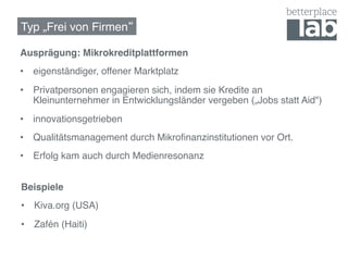 Typ „Frei von Firmen !

Ausprägung: Mikrokreditplattformen!
•  eigenständiger, offener Marktplatz!
•  Privatpersonen engagieren sich, indem sie Kredite an
   Kleinunternehmer in Entwicklungsländer vergeben („Jobs statt Aid")!
•  innovationsgetrieben!
•  Qualitätsmanagement durch Mikroﬁnanzinstitutionen vor Ort.!
•  Erfolg kam auch durch Medienresonanz!


Beispiele!
•  Kiva.org (USA)!
•  Zafén (Haiti)!
 