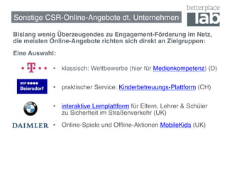 Sonstige CSR-Online-Angebote dt. Unternehmen!

Bislang wenig Überzeugendes zu Engagement-Förderung im Netz,
die meisten Online-Angebote richten sich direkt an Zielgruppen:!
Eine Auswahl:!
    !   !   ! !•  klassisch: Wettbewerbe (hier für Medienkompetenz) (D)  
!                 !
              •  praktischer Service: Kinderbetreuungs-Plattform (CH) 
                   !
    !   !   !   !!
              •  interaktive Lernplattform für Eltern, Lehrer & Schüler  
                   zu Sicherheit im Straßenverkehr (UK)!
              •  Online-Spiele und Ofﬂine-Aktionen MobileKids (UK)!
 