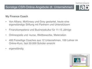 Sonstige CSR-Online-Angebote dt. Unternehmen!

My Finance Coach!

•  Von Allianz, McKinsey und Grey gestartet, heute eine
   eigenständige Stiftung mit Partnern und Unterstützern!

•  Finanzkompetenz und Businesskultur für 11-15 Jährige!

•  Onlinespiele und -kurse, Wettbewerbe, Materialien !

•  400 Freiwillige Coaches aus 12 Unternehmen, 100 Lehrer im
   Online-Kurs, fast 50.000 Schüler erreicht!

•  eigenständig!




                                                               65
 