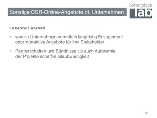 Sonstige CSR-Online-Angebote dt. Unternehmen!

Lessons Learned!

•  wenige Unternehmen vermitteln langfristig Engagement  
   oder interaktive Angebote für ihre Stakeholder!

•  Partnerschaften und Bündnisse als auch Autonomie  
   der Projekte schaffen Glaubwürdigkeit!




                                                            66
 