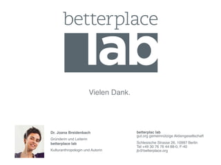 !   !       !   !      !       !Vielen Dank.!




        Dr. Joana Breidenbach!                  betterplac lab 
        !                                       gut.org gemeinnützige Aktiengesellschaft!
        Gründerin und Leiterin  
        betterplace lab!                        Schlesische Strasse 26, 10997 Berlin 
        !                                       Tel +49 30 76 76 44 88-0, F-40 
        Kulturanthropologin und Autorin!        jb@betterplace.org!
 