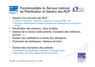 Fonctionnalités du Serveur national
                  de Planification et Gestion des RCP
• Gestion d’un annuaire des RCP :
     • Création / modification / suppression (gestion au niveau des RRC / 3C)
     • Description standardisée de manière à permettre des interrogations en tout point du
       territoire
• Planification des sessions : lieux et dates
• Gestion de la session (liste patients, inscription des médecins,
  quorum…)
• Gestion des habilitations et droits des utilisateurs
• Production de statistiques / tableaux de bord

• Gestion des inscriptions des patients :
     • Consultation des disponibilités / réservation d’une plage horaire
     • Réservation nominative / gestion liste de mes patients



DCC/DMP - Journée Nationale des Industriels - 21 juin 2012
 