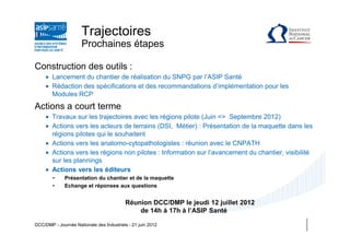 Trajectoires
                      Prochaines étapes

Construction des outils :
     • Lancement du chantier de réalisation du SNPG par l’ASIP Santé
     • Rédaction des spécifications et des recommandations d’implémentation pour les
       Modules RCP
Actions a court terme
     • Travaux sur les trajectoires avec les régions pilote (Juin => Septembre 2012)
     • Actions vers les acteurs de terrains (DSI, Métier) : Présentation de la maquette dans les
       régions pilotes qui le souhaitent
     • Actions vers les anatomo-cytopathologistes : réunion avec le CNPATH
     • Actions vers les régions non pilotes : Information sur l’avancement du chantier, visibilité
       sur les plannings
     • Actions vers les éditeurs
        •     Présentation du chantier et de la maquette
        •     Echange et réponses aux questions


                                          Réunion DCC/DMP le jeudi 12 juillet 2012
                                              de 14h à 17h à l’ASIP Santé

DCC/DMP - Journée Nationale des Industriels - 21 juin 2012
 