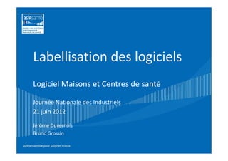 Labellisation des logiciels
Logiciel Maisons et Centres de santé

Journée Nationale des Industriels
21 juin 2012

Jérôme Duvernois
Bruno Grossin
 