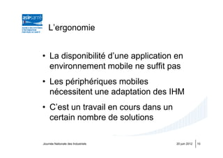 L’ergonomie


• La disponibilité d’une application en
  environnement mobile ne suffit pas
• Les périphériques mobiles
  nécessitent une adaptation des IHM
• C’est un travail en cours dans un
  certain nombre de solutions

Journée Nationale des Industriels     20 juin 2012   10
 