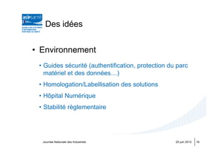 Des idées


• Environnement
 • Guides sécurité (authentification, protection du parc
   matériel et des données…)
 • Homologation/Labellisation des solutions
 • Hôpital Numérique
 • Stabilité règlementaire




  Journée Nationale des Industriels                20 juin 2012   16
 