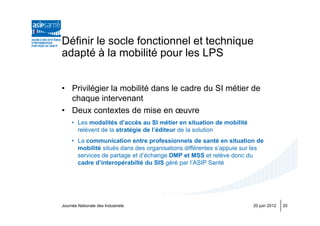 Définir le socle fonctionnel et technique
adapté à la mobilité pour les LPS


• Privilégier la mobilité dans le cadre du SI métier de
  chaque intervenant
• Deux contextes de mise en œuvre
     • Les modalités d’accès au SI métier en situation de mobilité
       relèvent de la stratégie de l’éditeur de la solution
     • La communication entre professionnels de santé en situation de
       mobilité situés dans des organisations différentes s’appuie sur les
       services de partage et d’échange DMP et MSS et relève donc du
       cadre d’interopérabilté du SIS géré par l’ASIP Santé




Journée Nationale des Industriels                                     20 juin 2012   20
 